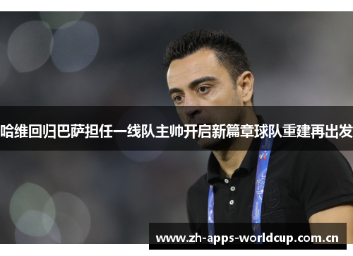 哈维回归巴萨担任一线队主帅开启新篇章球队重建再出发